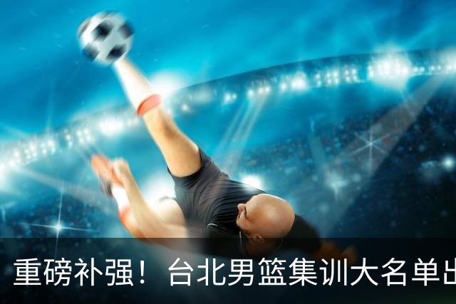 重磅补强！台北男篮集训大名单出炉，双归化压阵，中国男篮迎硬仗